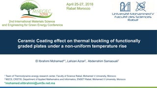 1
Ceramic Coating effect on thermal buckling of functionally
graded plates under a non-uniform temperature rise
El Ibrahimi Mohamed*1, Lahcen Azrar2, Abderrahim Samaouali1
1 Team of Thermodynamic-energy research center, Faculty of Science Rabat, Mohamed V University, Morocco
2 M2CS, CRSTIS, Department of Applied Mathematics and Informatics, ENSET Rabat, Mohamed V University, Morocco
*mohamed.elibrahimi@um5s.net.ma
2nd International Materials Science
and Engineering for Green Energy Conference
April 25-27, 2018
Rabat Morocco
 