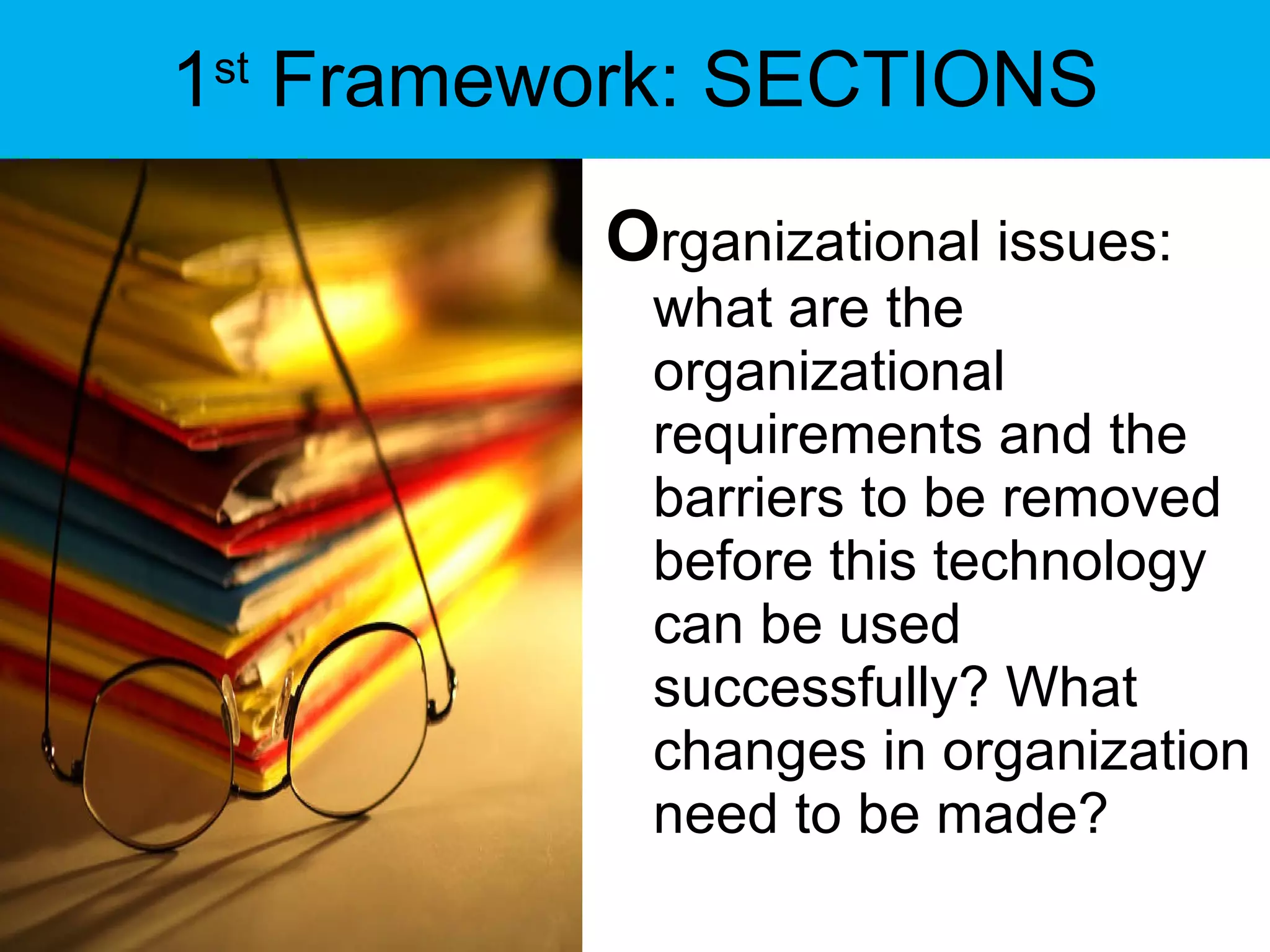 1 st  Framework: SECTIONS O rganizational issues: what are the organizational requirements and the barriers to be removed before this technology can be used successfully? What changes in organization need to be made? 