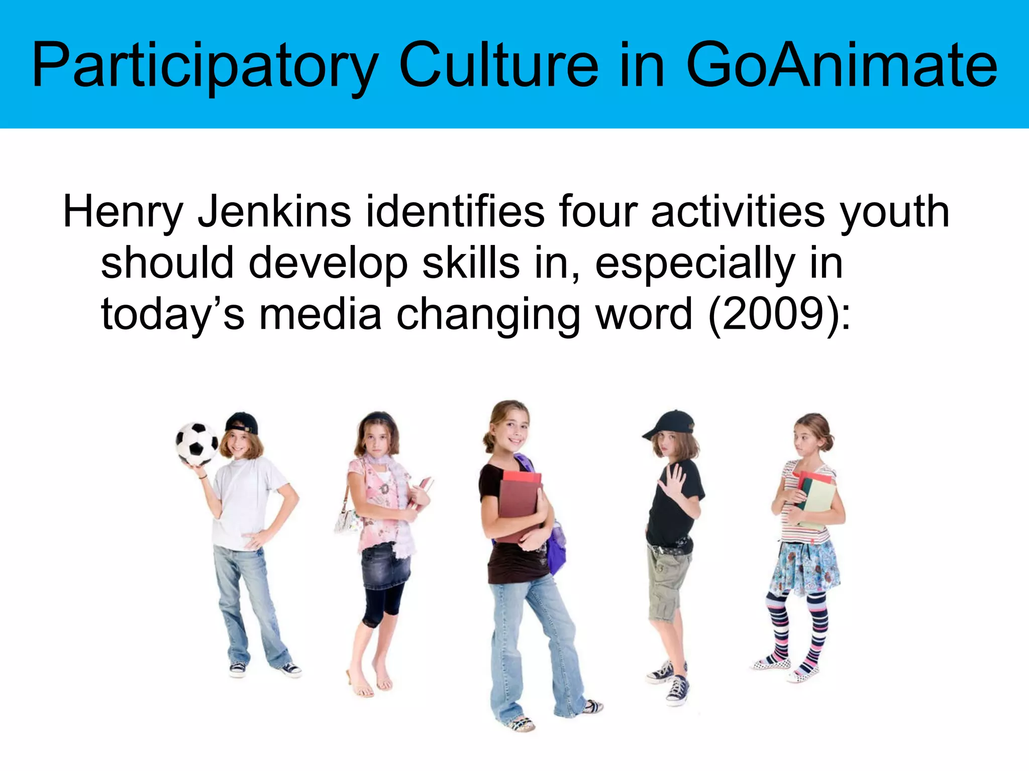 Participatory Culture in GoAnimate Henry Jenkins identifies four activities youth should develop skills in, especially in today’s media changing word (2009): 