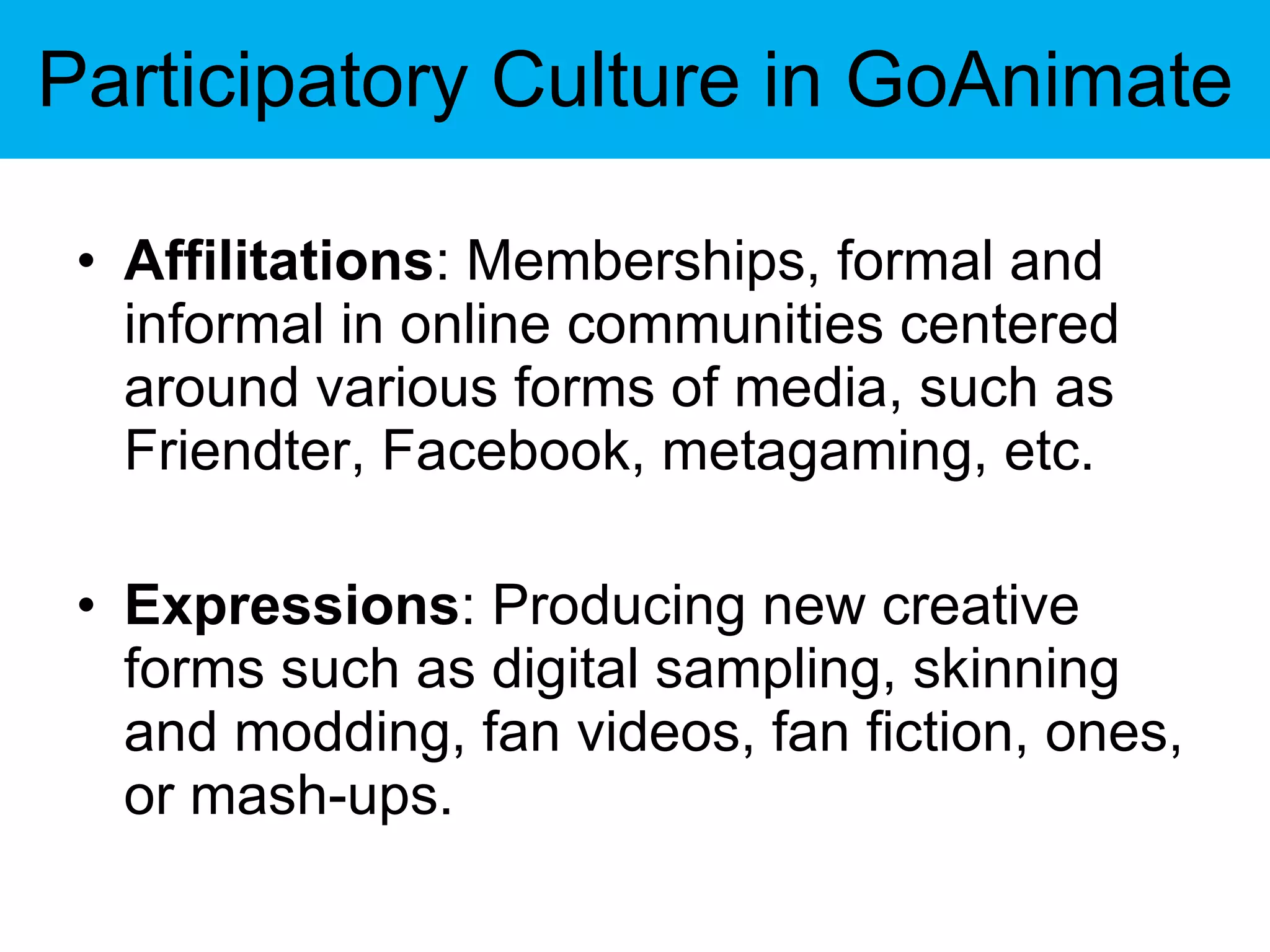 Participatory Culture in GoAnimate Affilitations : Memberships, formal and informal in online communities centered around various forms of media, such as Friendter, Facebook, metagaming, etc. Expressions : Producing new creative forms such as digital sampling, skinning and modding, fan videos, fan fiction, ones, or mash-ups. 