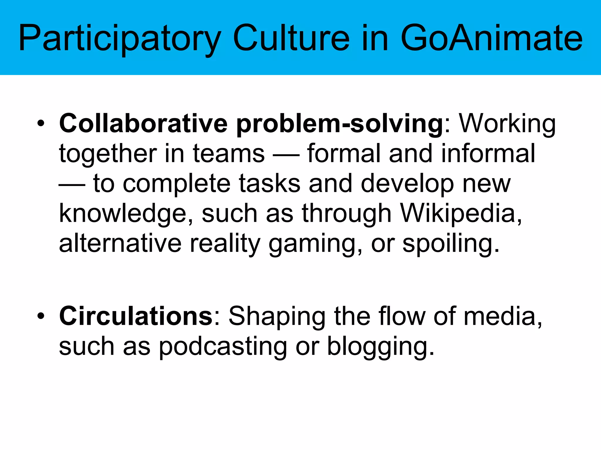 Participatory Culture in GoAnimate Collaborative problem-solving : Working together in teams — formal and informal — to complete tasks and develop new knowledge, such as through Wikipedia, alternative reality gaming, or spoiling. Circulations : Shaping the flow of media, such as podcasting or blogging. 