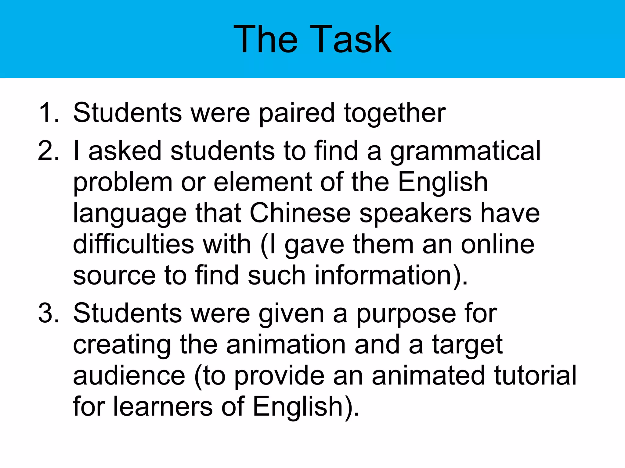 The Task Students were paired together I asked students to find a grammatical problem or element of the English language that Chinese speakers have difficulties with (I gave them an online source to find such information).  Students were given a purpose for creating the animation and a target audience (to provide an animated tutorial for learners of English). 
