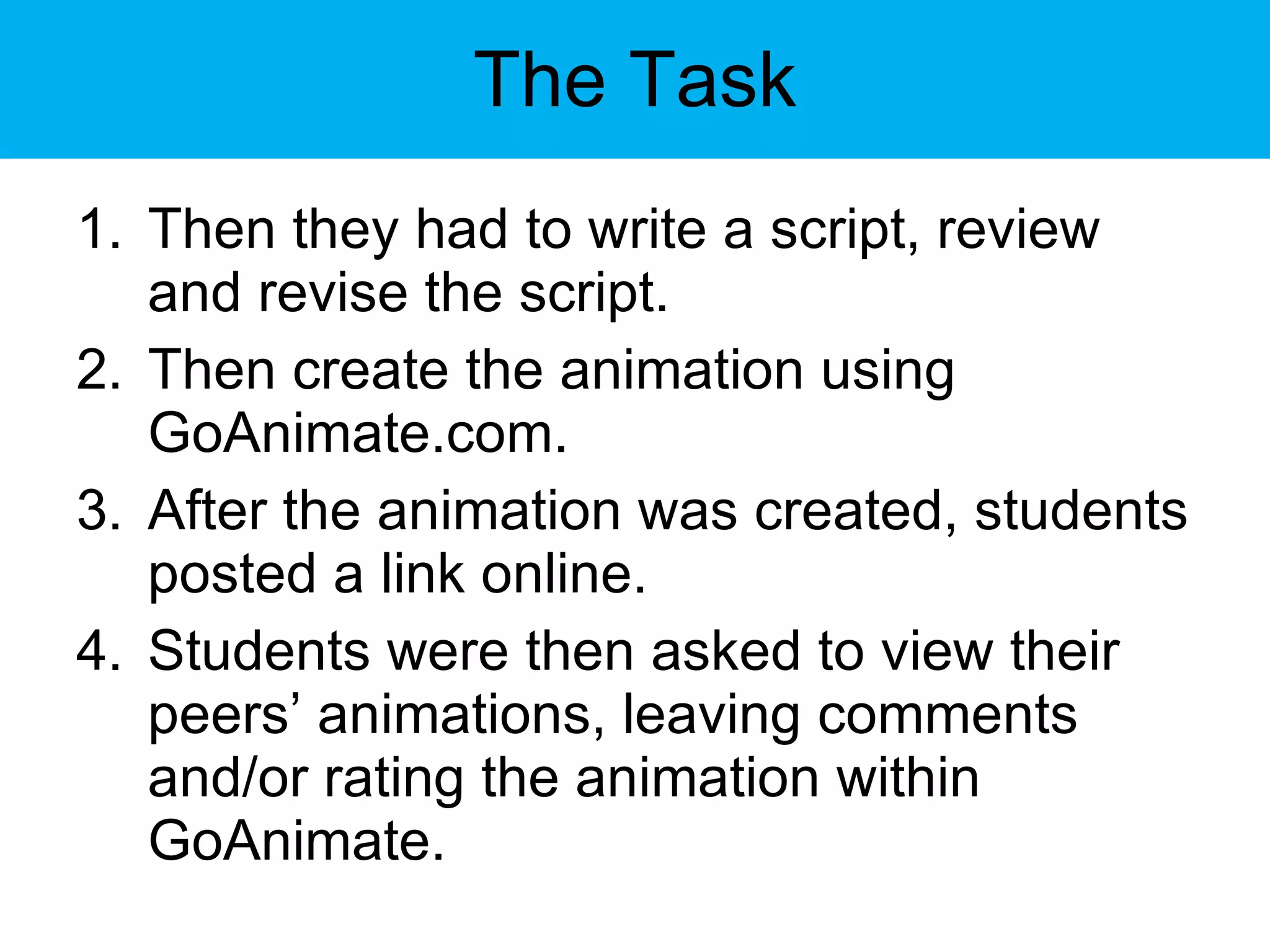 The Task Then they had to write a script, review and revise the script. Then create the animation using GoAnimate.com. After the animation was created, students posted a link online. Students were then asked to view their peers’ animations, leaving comments and/or rating the animation within GoAnimate. 