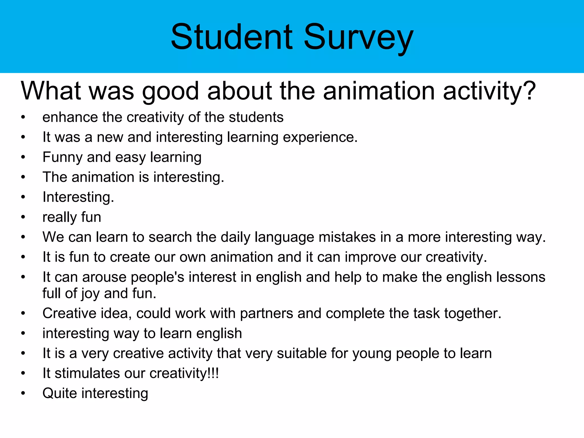 Student Survey What was good about the animation activity? enhance the creativity of the students  It was a new and interesting learning experience. Funny and easy learning The animation is interesting. Interesting.  really fun We can learn to search the daily language mistakes in a more interesting way. It is fun to create our own animation and it can improve our creativity. It can arouse people's interest in english and help to make the english lessons full of joy and fun. Creative idea, could work with partners and complete the task together. interesting way to learn english It is a very creative activity that very suitable for young people to learn It stimulates our creativity!!! Quite interesting 