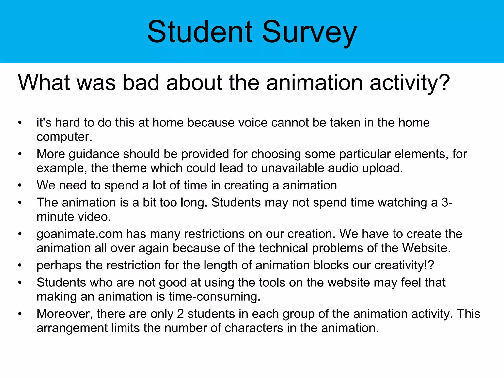 Student Survey What was bad about the animation activity? it's hard to do this at home because voice cannot be taken in the home computer. More guidance should be provided for choosing some particular elements, for example, the theme which could lead to unavailable audio upload. We need to spend a lot of time in creating a animation The animation is a bit too long. Students may not spend time watching a 3-minute video. goanimate.com has many restrictions on our creation. We have to create the animation all over again because of the technical problems of the Website. perhaps the restriction for the length of animation blocks our creativity!? Students who are not good at using the tools on the website may feel that making an animation is time-consuming. Moreover, there are only 2 students in each group of the animation activity. This arrangement limits the number of characters in the animation. 