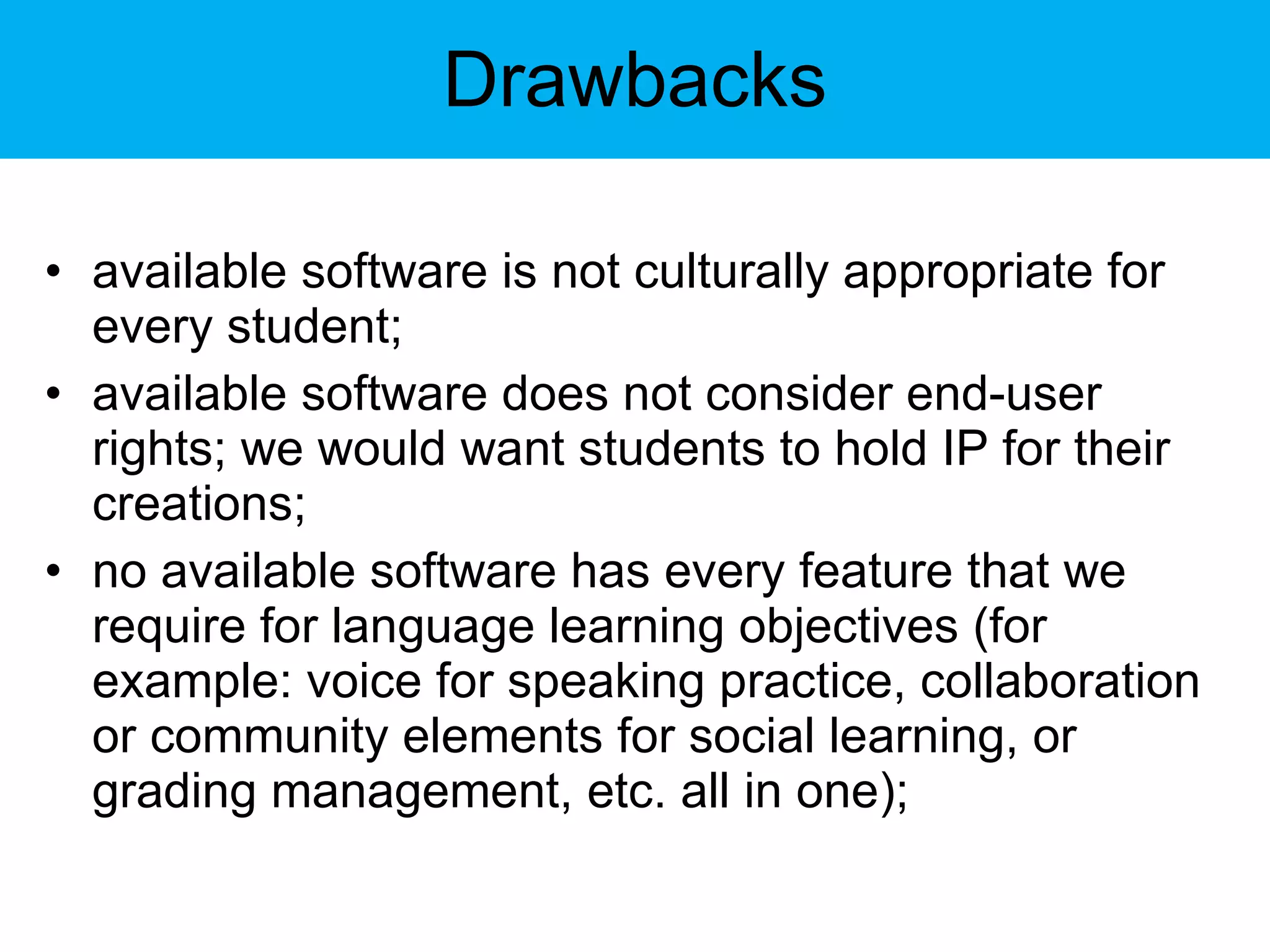 Drawbacks available software is not culturally appropriate for every student; available software does not consider end-user rights; we would want students to hold IP for their creations; no available software has every feature that we require for language learning objectives (for example: voice for speaking practice, collaboration or community elements for social learning, or grading management, etc. all in one); 