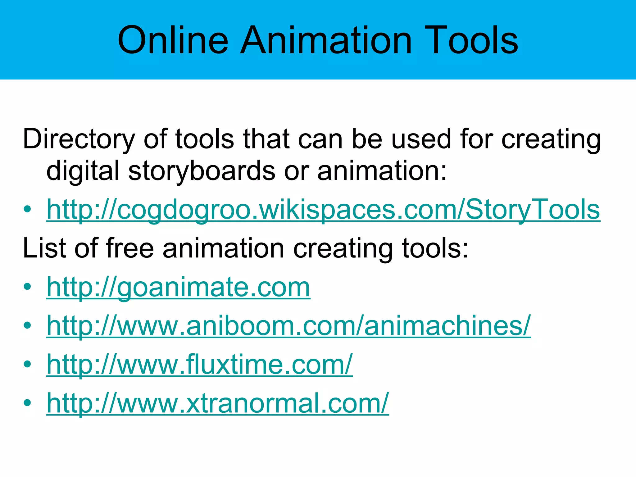 Online Animation Tools Directory of tools that can be used for creating digital storyboards or animation:  http://cogdogroo.wikispaces.com/StoryTools List of free animation creating tools: http://goanimate.com http://www.aniboom.com/animachines/ http://www.fluxtime.com/ http://www.xtranormal.com/ 
