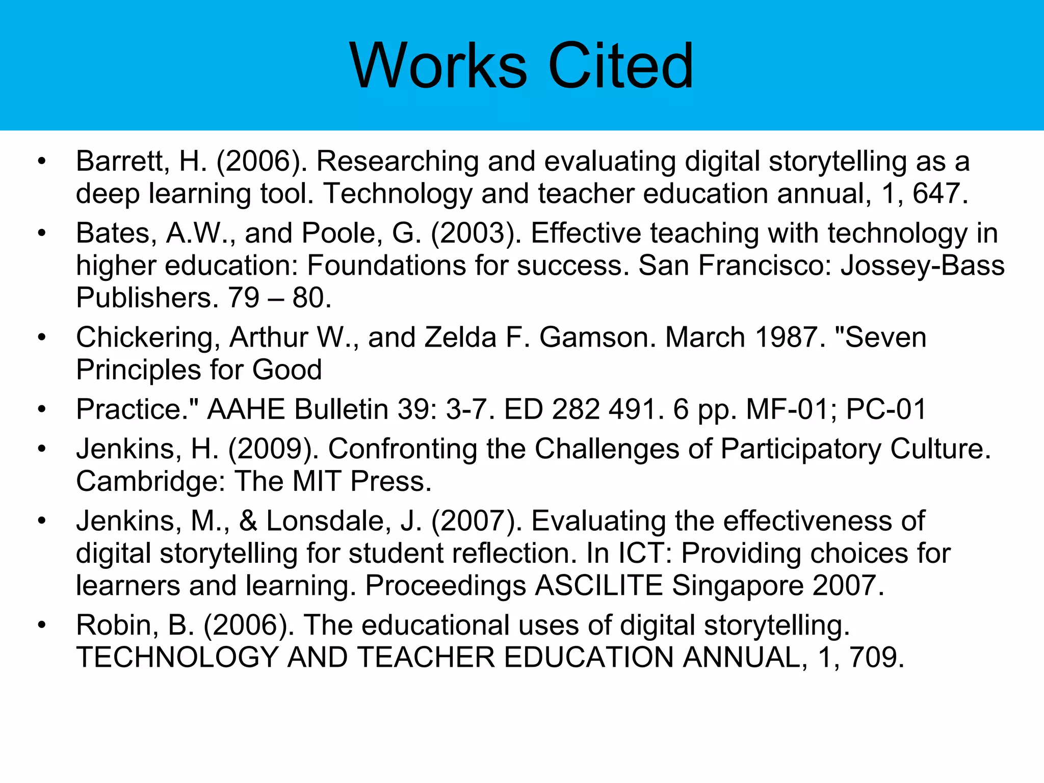 Works Cited Barrett, H. (2006). Researching and evaluating digital storytelling as a deep learning tool. Technology and teacher education annual, 1, 647. Bates, A.W., and Poole, G. (2003). Effective teaching with technology in higher education: Foundations for success. San Francisco: Jossey-Bass Publishers. 79 – 80. Chickering, Arthur W., and Zelda F. Gamson. March 1987. &quot;Seven Principles for Good Practice.&quot; AAHE Bulletin 39: 3-7. ED 282 491. 6 pp. MF-01; PC-01 Jenkins, H. (2009). Confronting the Challenges of Participatory Culture. Cambridge: The MIT Press. Jenkins, M., & Lonsdale, J. (2007). Evaluating the effectiveness of digital storytelling for student reflection. In ICT: Providing choices for learners and learning. Proceedings ASCILITE Singapore 2007. Robin, B. (2006). The educational uses of digital storytelling. TECHNOLOGY AND TEACHER EDUCATION ANNUAL, 1, 709. 