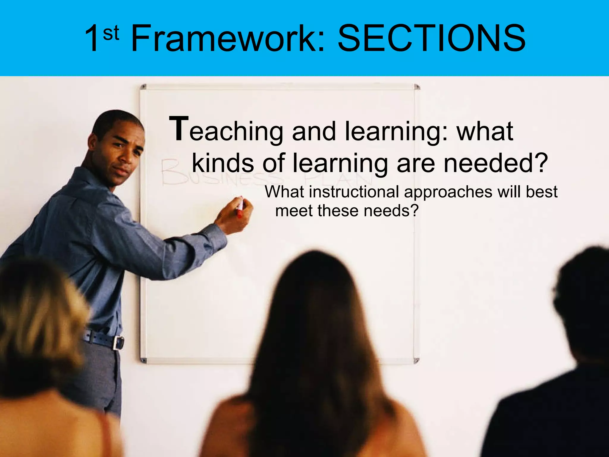 1 st  Framework: SECTIONS T eaching and learning: what kinds of learning are needed? What instructional approaches will best meet these needs?  