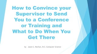 How to Convince your
Supervisor to Send
You to a Conference
or Training and
What to Do When You
Get There
by Jason C. Rochon, M.S. Computer Science
 