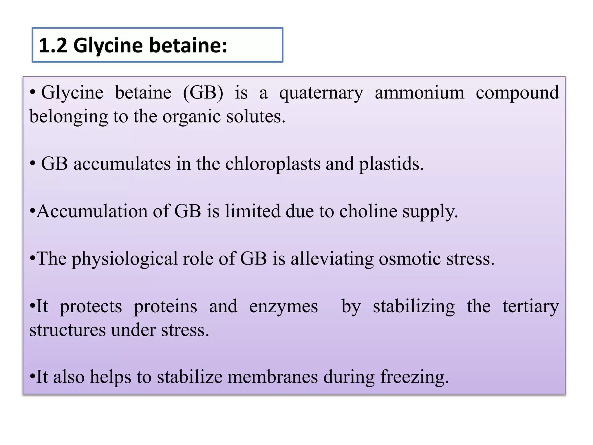 • Glycine betaine (GB) is a quaternary ammonium compound
belonging to the organic solutes.
• GB accumulates in the chloroplasts and plastids.
•Accumulation of GB is limited due to choline supply.
•The physiological role of GB is alleviating osmotic stress.
•It protects proteins and enzymes by stabilizing the tertiary
structures under stress.
•It also helps to stabilize membranes during freezing.
1.2 Glycine betaine:
 