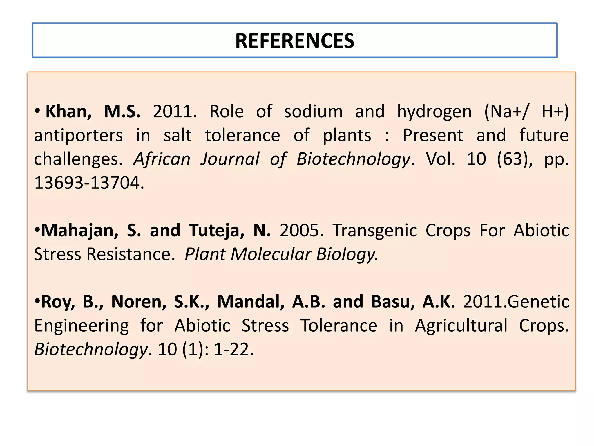 • Khan, M.S. 2011. Role of sodium and hydrogen (Na+/ H+)
antiporters in salt tolerance of plants : Present and future
challenges. African Journal of Biotechnology. Vol. 10 (63), pp.
13693-13704.
•Mahajan, S. and Tuteja, N. 2005. Transgenic Crops For Abiotic
Stress Resistance. Plant Molecular Biology.
•Roy, B., Noren, S.K., Mandal, A.B. and Basu, A.K. 2011.Genetic
Engineering for Abiotic Stress Tolerance in Agricultural Crops.
Biotechnology. 10 (1): 1-22.
REFERENCES
 
