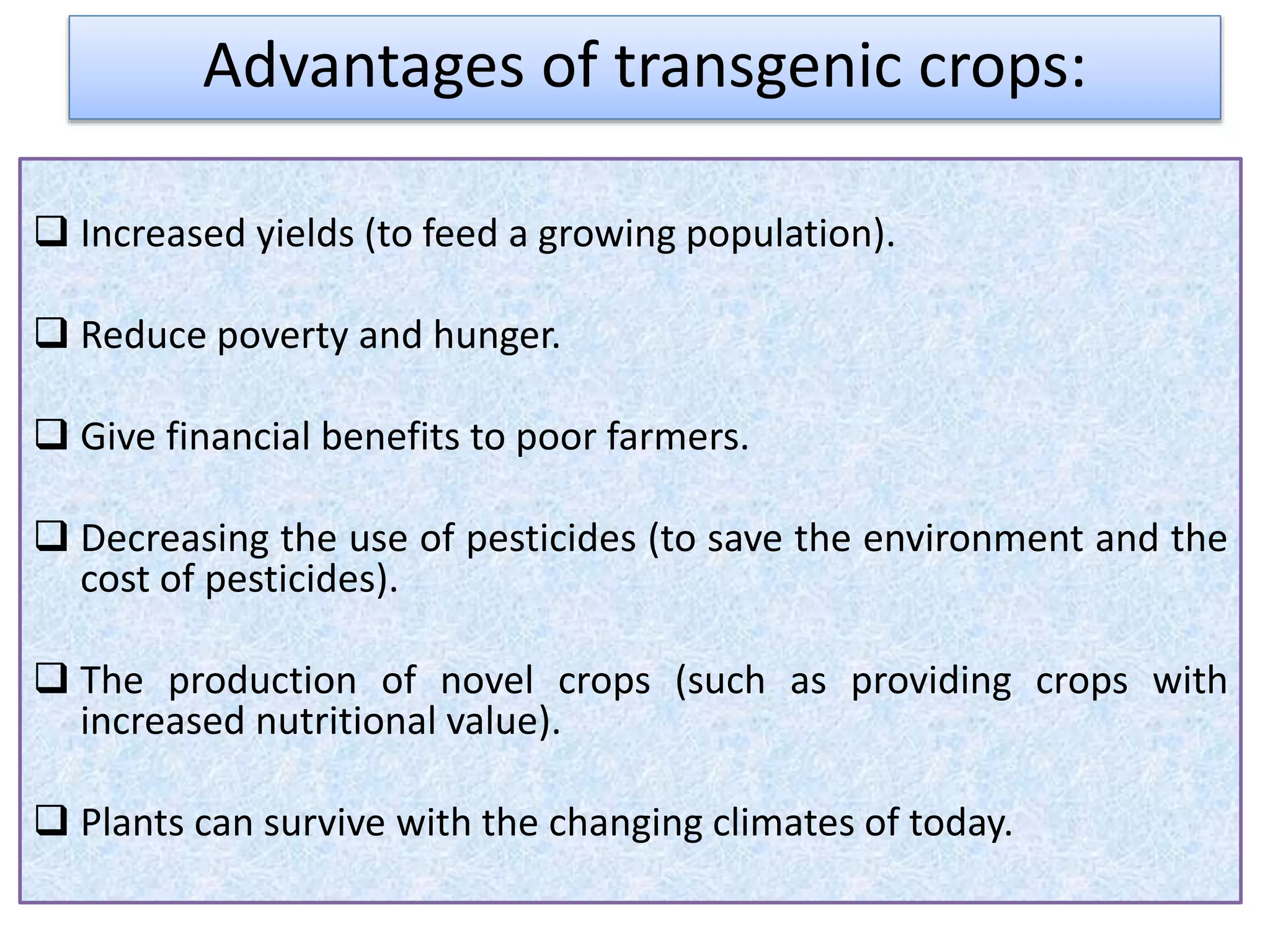  Increased yields (to feed a growing population).
 Reduce poverty and hunger.
 Give financial benefits to poor farmers.
 Decreasing the use of pesticides (to save the environment and the
cost of pesticides).
 The production of novel crops (such as providing crops with
increased nutritional value).
 Plants can survive with the changing climates of today.
Advantages of transgenic crops:
 