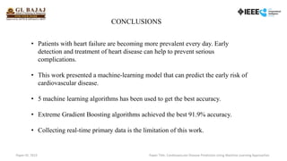 • Patients with heart failure are becoming more prevalent every day. Early
detection and treatment of heart disease can help to prevent serious
complications.
• This work presented a machine-learning model that can predict the early risk of
cardiovascular disease.
• 5 machine learning algorithms has been used to get the best accuracy.
• Extreme Gradient Boosting algorithms achieved the best 91.9% accuracy.
• Collecting real-time primary data is the limitation of this work.
CONCLUSIONS
Paper ID: 7615 Paper Title: Cardiovascular Disease Prediction Using Machine Learning Approaches
 