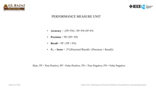 PERFORMANCE MEASURE UNIT
• Accuracy = (TP+TN) / TP+TN+FP+FN
• Precision = TP/ (TP+ FP)
• Recall = TP / (TP + FN)
• 𝑭𝟏 − Score = 2*{(Precision*Recall) / (Precision + Recall)}
Here, TP = True Positive, FP = False Positive, TN = True Negative, FN = False Negative
Paper ID: 7615 Paper Title: Cardiovascular Disease Prediction Using Machine Learning Approaches
 