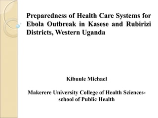 Preparedness of Health Care Systems forPreparedness of Health Care Systems for
Ebola Outbreak in Kasese and RubiriziEbola Outbreak in Kasese and Rubirizi
Districts, Western UgandaDistricts, Western Uganda
Kibuule Michael
Makerere University College of Health Sciences-
school of Public Health
 