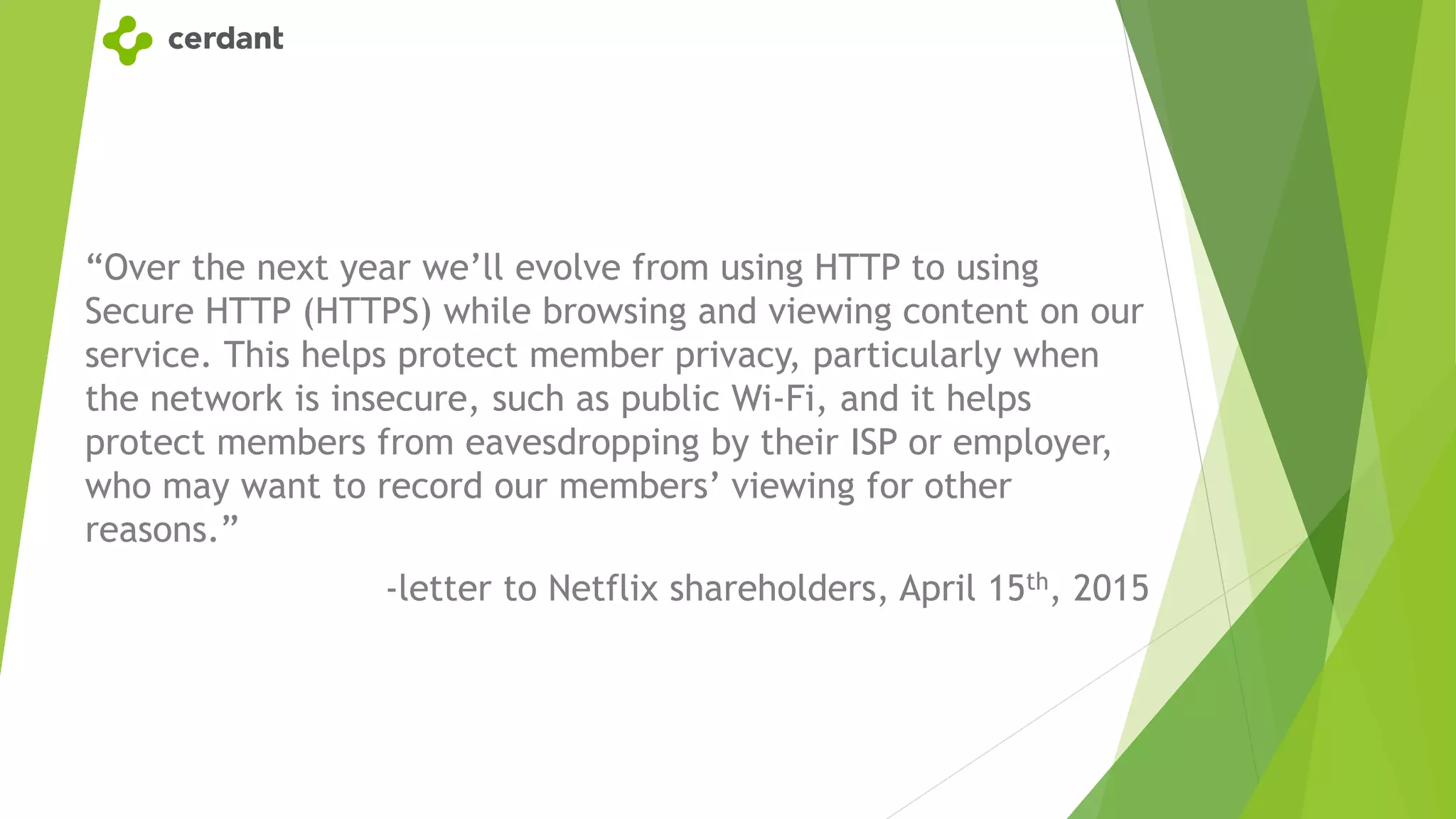 “Over the next year we’ll evolve from using HTTP to using
Secure HTTP (HTTPS) while browsing and viewing content on our
service. This helps protect member privacy, particularly when
the network is insecure, such as public Wi-Fi, and it helps
protect members from eavesdropping by their ISP or employer,
who may want to record our members’ viewing for other
reasons.”
-letter to Netflix shareholders, April 15th, 2015
 