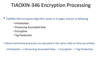 TIAOXIN-346 Encryption Processing
• TIAOXIN-346 Encryption Algorithm works in 4 stages and are as following
• Initialization
• Processing Associated Data
• Encryption
• Tag Production
• Above mentioned processes are executed in the same order as they are written.
Initialization --> Processing Associated Data --> Encryption --> Tag Production
 