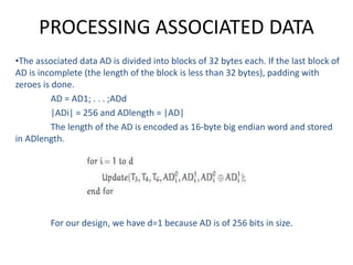 PROCESSING ASSOCIATED DATA
•The associated data AD is divided into blocks of 32 bytes each. If the last block of
AD is incomplete (the length of the block is less than 32 bytes), padding with
zeroes is done.
AD = AD1; . . . ;ADd
|ADi| = 256 and ADlength = |AD|
The length of the AD is encoded as 16-byte big endian word and stored
in ADlength.
For our design, we have d=1 because AD is of 256 bits in size.
 