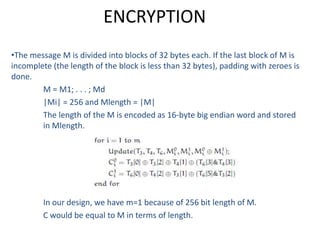 ENCRYPTION
•The message M is divided into blocks of 32 bytes each. If the last block of M is
incomplete (the length of the block is less than 32 bytes), padding with zeroes is
done.
M = M1; . . . ; Md
|Mi| = 256 and Mlength = |M|
The length of the M is encoded as 16-byte big endian word and stored
in Mlength.
In our design, we have m=1 because of 256 bit length of M.
C would be equal to M in terms of length.
 