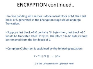 ENCRYPTION continued..
• In case padding with zeroes is done in last block of M, then last
block of C generated in the Encryption stage would undergo
Truncation.
• Suppose last block of M contains ‘b’ bytes then, last block of C
would be truncated after ‘b’ bytes. Therefore “32-b” bytes would
be removed from the last block of C.
• Complete Ciphertext is explained by the following equation:
C = C1|| C2 || . . . || Cm
|| is the Concatenation Operator here
 