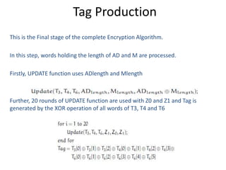 Tag Production
This is the Final stage of the complete Encryption Algorithm.
In this step, words holding the length of AD and M are processed.
Firstly, UPDATE function uses ADlength and Mlength
Further, 20 rounds of UPDATE function are used with Z0 and Z1 and Tag is
generated by the XOR operation of all words of T3, T4 and T6
 