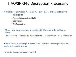 TIAOXIN-346 Decryption Processing
•TIAOXIN-346 Encryption Algorithm works in 4 stages and are as following
• Initialization
• Processing Associated Data
• Decryption
• Tag Production
• Above mentioned processes are executed in the same order as they are
written.
Initialization --> Processing Associated Data --> Decryption --> Tag Production
• Initialization, Processing Associated Data and Finalization stages are exactly
similar to Encryption steps.
• Only the Decryption stage is altered.
 