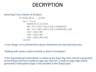 DECRYPTION
Assuming C has m blocks of 32 bytes
C = C1|| C2 || . . . || Cm
In our design, m=1 and therefore above statements are executed only once.
Padding with zeroes is done similarly as done in Encryption.
If the Tag produced in Decryption is similar to the Input Tag, then only M is generated
at the Output and Fail is made to Logic low. Else Fail is made to Logic High and M
generated in Decryption Stage is not available at the Output port.
 
