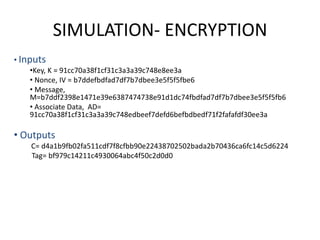 SIMULATION- ENCRYPTION
• Inputs
•Key, K = 91cc70a38f1cf31c3a3a39c748e8ee3a
• Nonce, IV = b7ddefbdfad7df7b7dbee3e5f5f5fbe6
• Message,
M=b7ddf2398e1471e39e6387474738e91d1dc74fbdfad7df7b7dbee3e5f5f5fb6
• Associate Data, AD=
91cc70a38f1cf31c3a3a39c748edbeef7defd6befbdbedf71f2fafafdf30ee3a
• Outputs
C= d4a1b9fb02fa511cdf7f8cfbb90e22438702502bada2b70436ca6fc14c5d6224
Tag= bf979c14211c4930064abc4f50c2d0d0
 