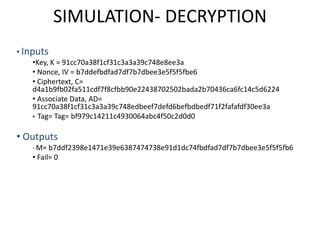 SIMULATION- DECRYPTION
• Inputs
•Key, K = 91cc70a38f1cf31c3a3a39c748e8ee3a
• Nonce, IV = b7ddefbdfad7df7b7dbee3e5f5f5fbe6
• Ciphertext, C=
d4a1b9fb02fa511cdf7f8cfbb90e22438702502bada2b70436ca6fc14c5d6224
• Associate Data, AD=
91cc70a38f1cf31c3a3a39c748edbeef7defd6befbdbedf71f2fafafdf30ee3a
• Tag= Tag= bf979c14211c4930064abc4f50c2d0d0
• Outputs
• M= b7ddf2398e1471e39e6387474738e91d1dc74fbdfad7df7b7dbee3e5f5f5fb6
• Fail= 0
 
