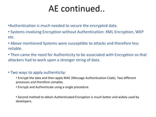 AE continued..
•Authentication is much needed to secure the encrypted data.
• Systems involving Encryption without Authentication: XML Encryption, WEP
etc.
• Above mentioned Systems were susceptible to attacks and therefore less
reliable.
• Then came the need for Authenticity to be associated with Encryption so that
attackers had to work upon a stronger string of data.
• Two ways to apply authenticity:
• Encrypt the data and then apply MAC (Message Authentication Code). Two different
processes and therefore complex.
• Encrypt and Authenticate using a single procedure.
• Second method to obtain Authenticated Encryption is much better and widely used by
developers.
 