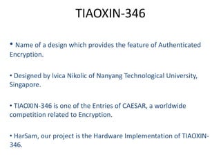 TIAOXIN-346
• Name of a design which provides the feature of Authenticated
Encryption.
• Designed by Ivica Nikolic of Nanyang Technological University,
Singapore.
• TIAOXIN-346 is one of the Entries of CAESAR, a worldwide
competition related to Encryption.
• HarSam, our project is the Hardware Implementation of TIAOXIN-
346.
 