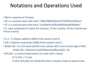 Notations and Operations Used
• Word- sequence of 16 bytes.
• Z0- is a constant word with value “428a2f98d728ae227137449123ef65cd”.
• Z1- is a constant word with value “b5c0fbcfec4d3b2fe9b5dba58189dbbc”.
• Ts- state composed of s word. For instance, T3 has 3 words, T4 has 4 words and
T6 has 6 words.
• X Y { bitwise addition (XOR) of the words X and Y}.
• X & Y { bitwise conjunction (AND) of the words X and Y}.
• AES(X; SK) – X is the word and SK is the sub key. AES is one round single of AES.
AES(X; SK) = MixColumns(ShiftRows(SubBytes(X))) + SK
• R(Ts;M) - a round transformation of a state with s words.
R: Ts X M -> Ts new
Further R(Ts;M) uses AES(X;SK) either in keyless mode or keyed mode.
 