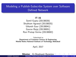 Modeling a Publish-Subscribe System over Software
Deﬁned Network
IT-16
Somil Gupta (20138026)
Shubham Agrawal (20138025)
Utkarsh Gaur (20138041)
Gaurav Bajaj (20138001)
Ravi Pratap Verma (20138082)
Submitted to
Department of Computer Science & Engineering
Motilal Nehru National Institute of Technology Allahabad
April, 2017
Mentor : Er.Shashwati Banerjea
(MNNIT Allahabad) Modeling a Publish-Subscribe System over Software Deﬁned NetworkApril, 2017 1 / 26
 