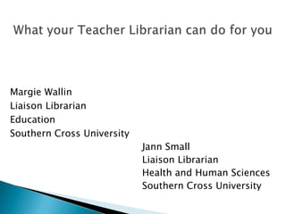 What your Teacher Librarian can do for you Margie Wallin Liaison Librarian Education Southern Cross University Jann Small Liaison Librarian Health and Human Sciences Southern Cross University 