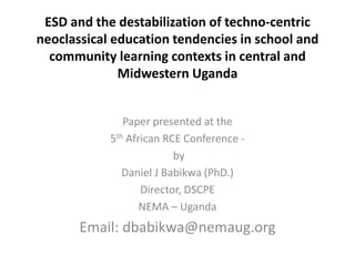 ESD and the destabilization of techno-centric
neoclassical education tendencies in school and
community learning contexts in central and
Midwestern Uganda
Paper presented at the
5th African RCE Conference -
by
Daniel J Babikwa (PhD.)
Director, DSCPE
NEMA – Uganda
Email: dbabikwa@nemaug.org
 