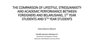 THE COMPARISON OF LIFESTYLE, STRESS/ANXIETY
AND ACADEMIC PERFORMANCE BETWEEN
FOREIGNERS AND BELARUSIANS, 1ST YEAR
STUDENTS AND 5TH YEAR STUDENTS
Fotso Bennis Mounir
Scientific supervisor: Alekseyeva A.S.
Department of Outpatient Therapy
Belarusian State Medical University, Minsk
 