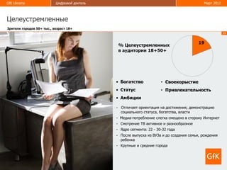 GfK Ukraine                Цифровой зритель                                                Март 2012



Целеустремленные
Зрители городов 50+ тыс., возраст 18+
                                                                                                       19




                                              • Богатство             • Своекорыстие
                                              • Статус                • Привлекательность
                                              • Амбиции

                                              - Отличает ориентация на достижения, демонстрацию
                                                социального статуса, богатства, власти
                                              - Медиа-потребление слегка смещено в сторону Интернет
                                              - Смотрение ТВ активное и разнообразное
                                              - Ядро сегмента: 22 - 30-32 года
                                              - После выпуска из ВУЗа и до создания семьи, рождения
                                                ребенка
                                              - Крупные и средние города
 