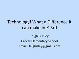 Technology! What a Difference it
can make in K-3rd
Leigh B. Isley
Carver Elementary School
Email: leighisley@gmail.com
 