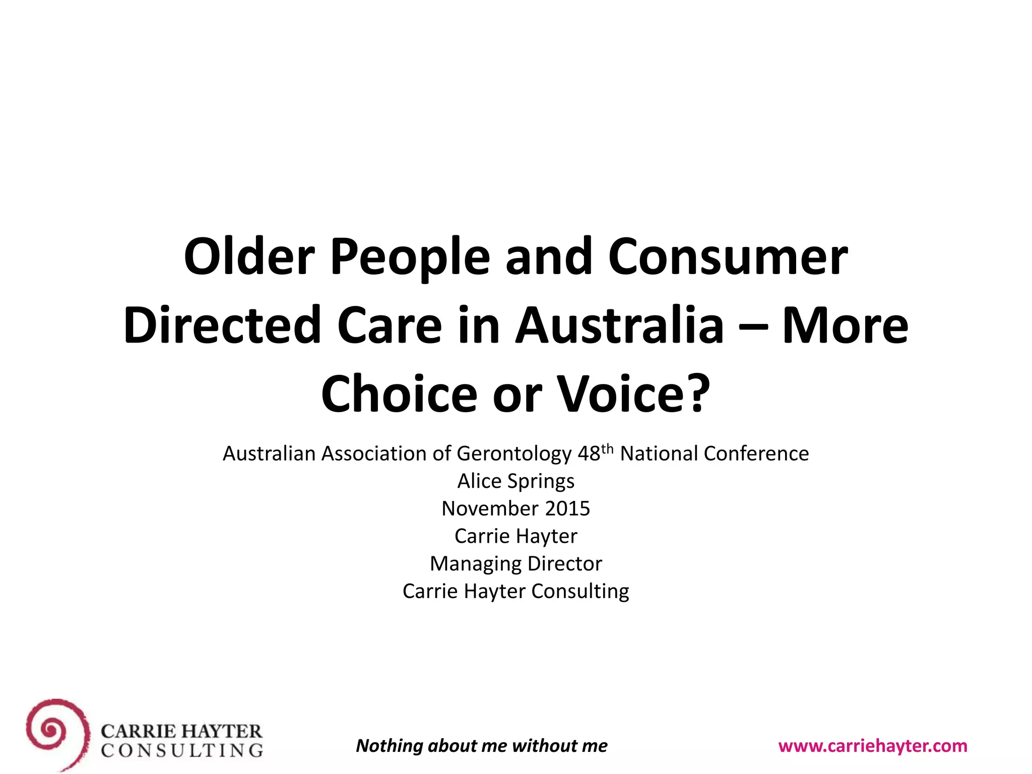 Older People and Consumer
Directed Care in Australia – More
Choice or Voice?
Australian Association of Gerontology 48th National Conference
Alice Springs
November 2015
Carrie Hayter
Managing Director
Carrie Hayter Consulting
Nothing about me without me www.carriehayter.com
 