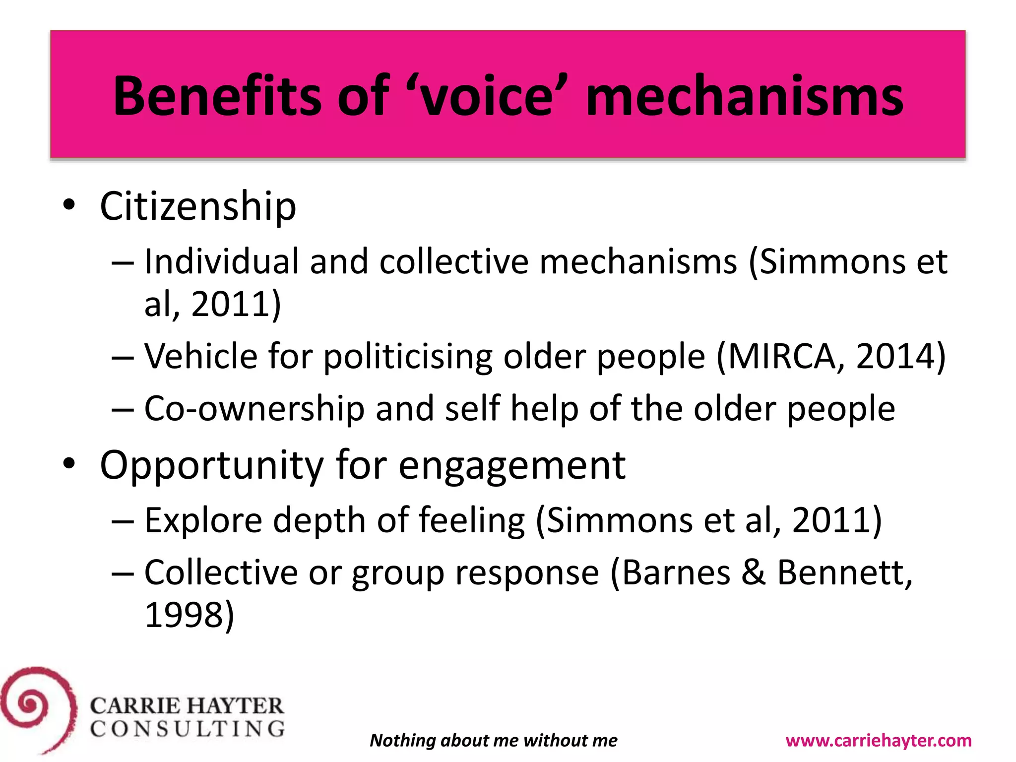 Benefits of ‘voice’ mechanisms
• Citizenship
– Individual and collective mechanisms (Simmons et
al, 2011)
– Vehicle for politicising older people (MIRCA, 2014)
– Co-ownership and self help of the older people
• Opportunity for engagement
– Explore depth of feeling (Simmons et al, 2011)
– Collective or group response (Barnes & Bennett,
1998)
Nothing about me without me www.carriehayter.com
 