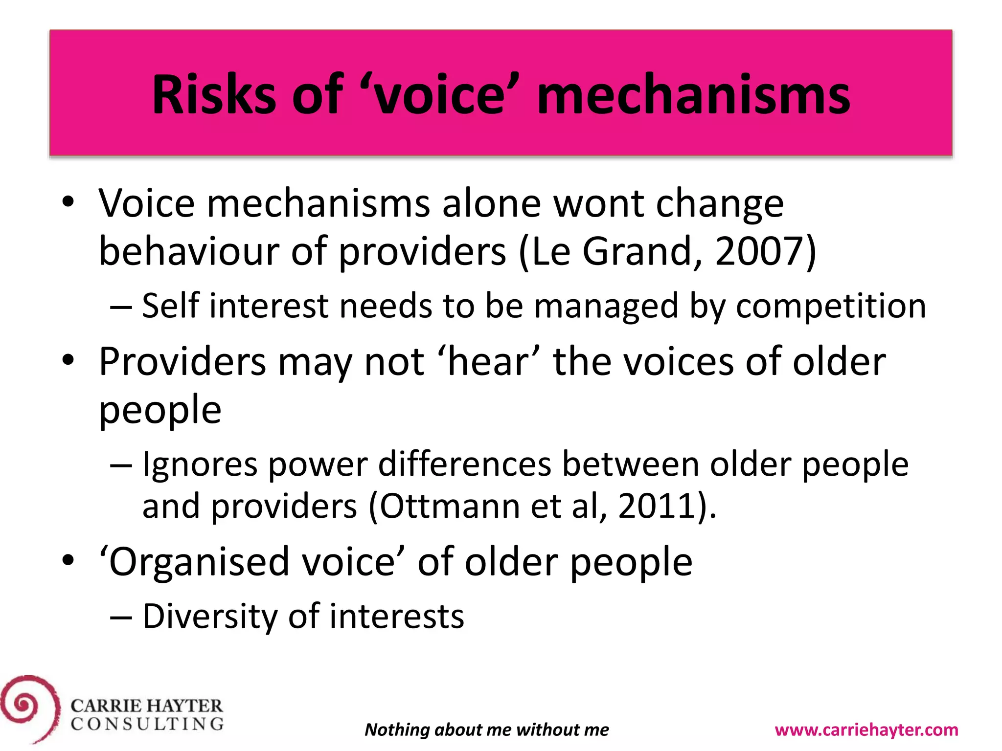 Risks of ‘voice’ mechanisms
• Voice mechanisms alone wont change
behaviour of providers (Le Grand, 2007)
– Self interest needs to be managed by competition
• Providers may not ‘hear’ the voices of older
people
– Ignores power differences between older people
and providers (Ottmann et al, 2011).
• ‘Organised voice’ of older people
– Diversity of interests
Nothing about me without me www.carriehayter.com
 