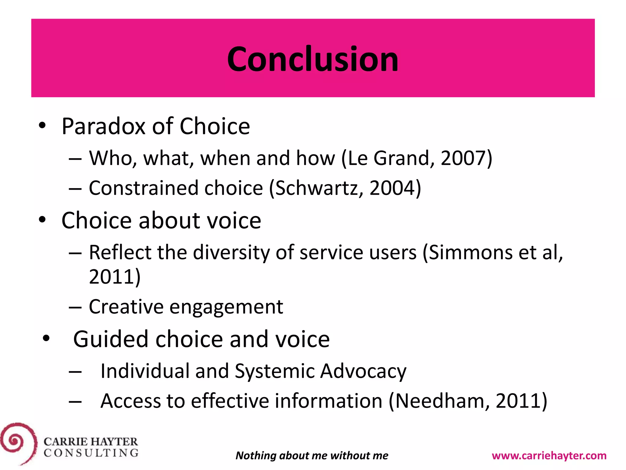 Conclusion
• Paradox of Choice
– Who, what, when and how (Le Grand, 2007)
– Constrained choice (Schwartz, 2004)
• Choice about voice
– Reflect the diversity of service users (Simmons et al,
2011)
– Creative engagement
• Guided choice and voice
– Individual and Systemic Advocacy
– Access to effective information (Needham, 2011)
Nothing about me without me www.carriehayter.com
 