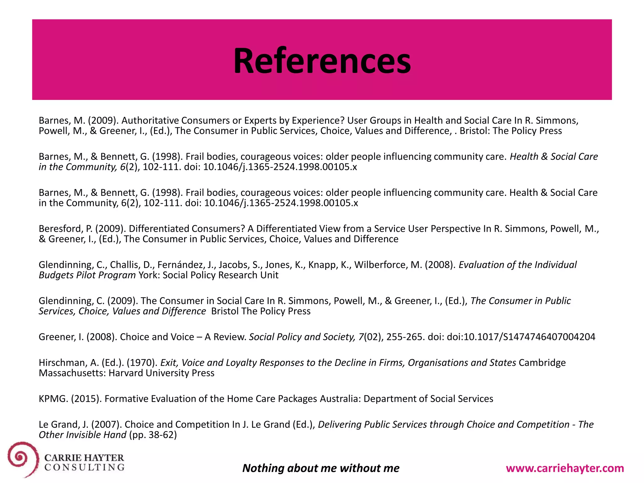 References
Barnes, M. (2009). Authoritative Consumers or Experts by Experience? User Groups in Health and Social Care In R. Simmons,
Powell, M., & Greener, I., (Ed.), The Consumer in Public Services, Choice, Values and Difference, . Bristol: The Policy Press
Barnes, M., & Bennett, G. (1998). Frail bodies, courageous voices: older people influencing community care. Health & Social Care
in the Community, 6(2), 102-111. doi: 10.1046/j.1365-2524.1998.00105.x
Barnes, M., & Bennett, G. (1998). Frail bodies, courageous voices: older people influencing community care. Health & Social Care
in the Community, 6(2), 102-111. doi: 10.1046/j.1365-2524.1998.00105.x
Beresford, P. (2009). Differentiated Consumers? A Differentiated View from a Service User Perspective In R. Simmons, Powell, M.,
& Greener, I., (Ed.), The Consumer in Public Services, Choice, Values and Difference
Glendinning, C., Challis, D., Fernández, J., Jacobs, S., Jones, K., Knapp, K., Wilberforce, M. (2008). Evaluation of the Individual
Budgets Pilot Program York: Social Policy Research Unit
Glendinning, C. (2009). The Consumer in Social Care In R. Simmons, Powell, M., & Greener, I., (Ed.), The Consumer in Public
Services, Choice, Values and Difference Bristol The Policy Press
Greener, I. (2008). Choice and Voice – A Review. Social Policy and Society, 7(02), 255-265. doi: doi:10.1017/S1474746407004204
Hirschman, A. (Ed.). (1970). Exit, Voice and Loyalty Responses to the Decline in Firms, Organisations and States Cambridge
Massachusetts: Harvard University Press
KPMG. (2015). Formative Evaluation of the Home Care Packages Australia: Department of Social Services
Le Grand, J. (2007). Choice and Competition In J. Le Grand (Ed.), Delivering Public Services through Choice and Competition - The
Other Invisible Hand (pp. 38-62)
Nothing about me without me www.carriehayter.com
 