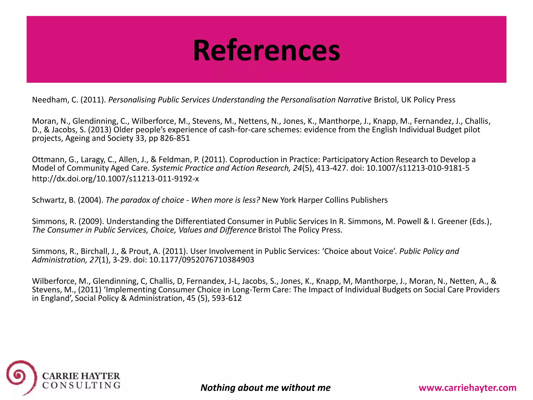 References
Needham, C. (2011). Personalising Public Services Understanding the Personalisation Narrative Bristol, UK Policy Press
Moran, N., Glendinning, C., Wilberforce, M., Stevens, M., Nettens, N., Jones, K., Manthorpe, J., Knapp, M., Fernandez, J., Challis,
D., & Jacobs, S. (2013) Older people’s experience of cash-for-care schemes: evidence from the English Individual Budget pilot
projects, Ageing and Society 33, pp 826-851
Ottmann, G., Laragy, C., Allen, J., & Feldman, P. (2011). Coproduction in Practice: Participatory Action Research to Develop a
Model of Community Aged Care. Systemic Practice and Action Research, 24(5), 413-427. doi: 10.1007/s11213-010-9181-5
http://dx.doi.org/10.1007/s11213-011-9192-x
Schwartz, B. (2004). The paradox of choice - When more is less? New York Harper Collins Publishers
Simmons, R. (2009). Understanding the Differentiated Consumer in Public Services In R. Simmons, M. Powell & I. Greener (Eds.),
The Consumer in Public Services, Choice, Values and Difference Bristol The Policy Press.
Simmons, R., Birchall, J., & Prout, A. (2011). User Involvement in Public Services: ‘Choice about Voice’. Public Policy and
Administration, 27(1), 3-29. doi: 10.1177/0952076710384903
Wilberforce, M., Glendinning, C, Challis, D, Fernandex, J-L, Jacobs, S., Jones, K., Knapp, M, Manthorpe, J., Moran, N., Netten, A., &
Stevens, M., (2011) ‘Implementing Consumer Choice in Long-Term Care: The Impact of Individual Budgets on Social Care Providers
in England’, Social Policy & Administration, 45 (5), 593-612
Nothing about me without me www.carriehayter.com
 