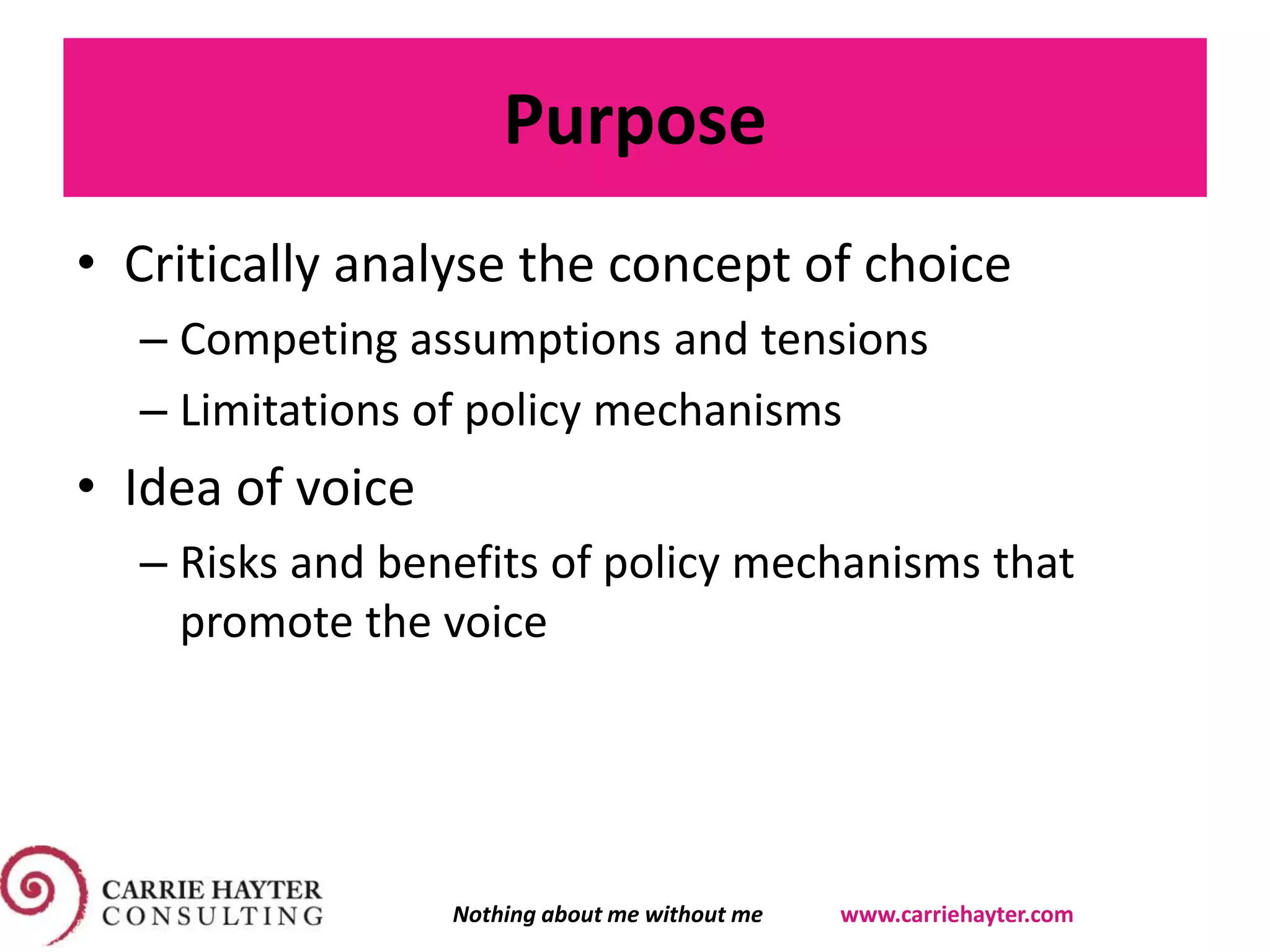 Purpose
• Critically analyse the concept of choice
– Competing assumptions and tensions
– Limitations of policy mechanisms
• Idea of voice
– Risks and benefits of policy mechanisms that
promote the voice
Nothing about me without me www.carriehayter.com
 