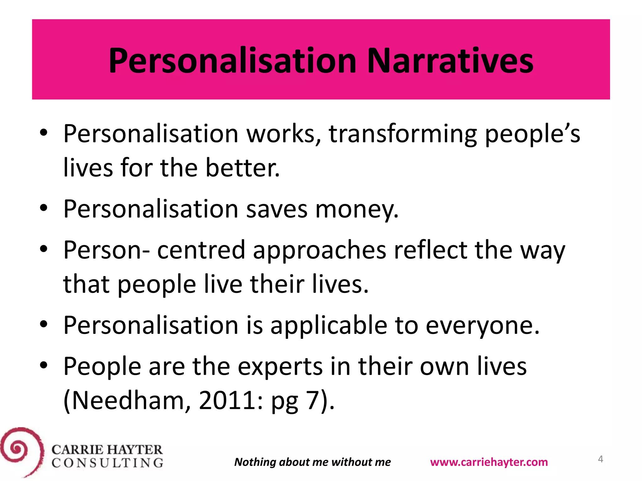 Personalisation Narratives
• Personalisation works, transforming people’s
lives for the better.
• Personalisation saves money.
• Person- centred approaches reflect the way
that people live their lives.
• Personalisation is applicable to everyone.
• People are the experts in their own lives
(Needham, 2011: pg 7).
4Nothing about me without me www.carriehayter.com
 