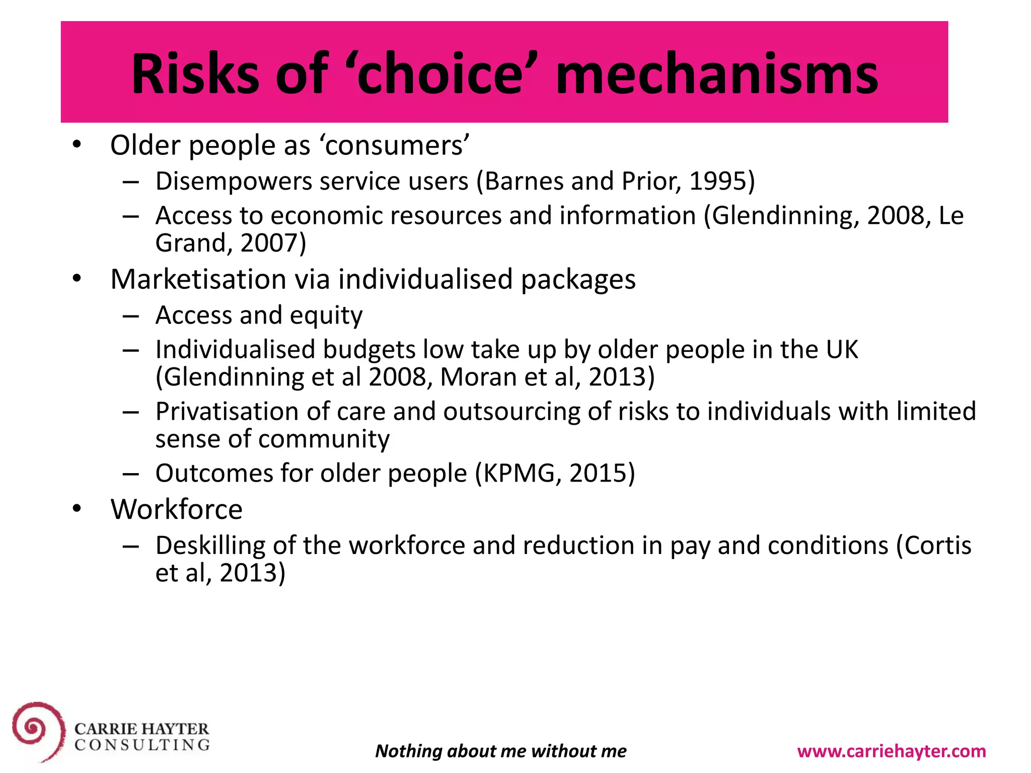 Risks of ‘choice’ mechanisms
• Older people as ‘consumers’
– Disempowers service users (Barnes and Prior, 1995)
– Access to economic resources and information (Glendinning, 2008, Le
Grand, 2007)
• Marketisation via individualised packages
– Access and equity
– Individualised budgets low take up by older people in the UK
(Glendinning et al 2008, Moran et al, 2013)
– Privatisation of care and outsourcing of risks to individuals with limited
sense of community
– Outcomes for older people (KPMG, 2015)
• Workforce
– Deskilling of the workforce and reduction in pay and conditions (Cortis
et al, 2013)
Nothing about me without me www.carriehayter.com
 