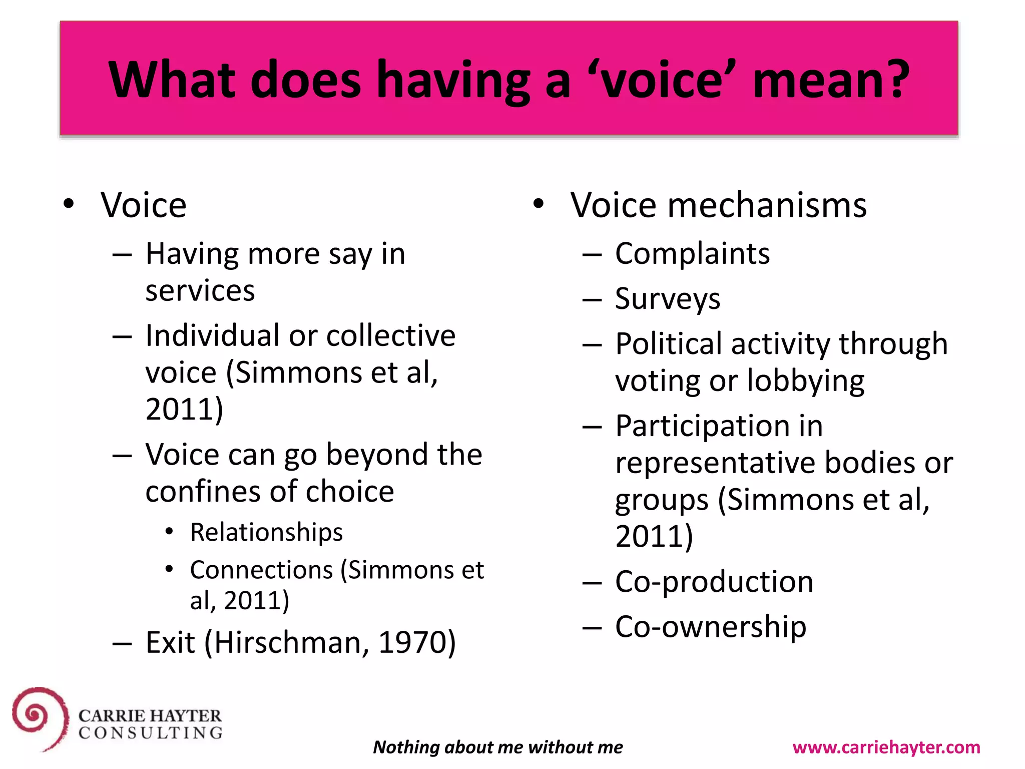 What does having a ‘voice’ mean?
• Voice
– Having more say in
services
– Individual or collective
voice (Simmons et al,
2011)
– Voice can go beyond the
confines of choice
• Relationships
• Connections (Simmons et
al, 2011)
– Exit (Hirschman, 1970)
• Voice mechanisms
– Complaints
– Surveys
– Political activity through
voting or lobbying
– Participation in
representative bodies or
groups (Simmons et al,
2011)
– Co-production
– Co-ownership
Nothing about me without me www.carriehayter.com
 