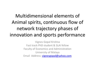 Multidimensional elements of 
Animal spirits, continuous flow of 
network trajectory phases of 
innovation and sports performance 
Vignes Gopal Krishna 
Fast track PhD student & SLAI fellow 
Faculty of Economics and Administration 
University of Malaya 
Email Address: vignesgopal@yahoo.com 
 